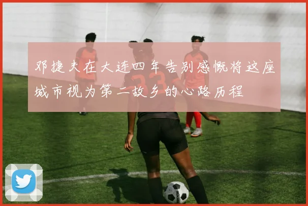 邓捷夫在大连四年告别感慨将这座城市视为第二故乡的心路历程