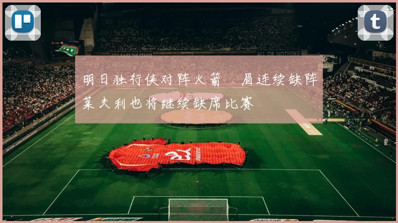 明日独行侠对阵火箭濃眉连续缺阵莱夫利也将继续缺席比赛