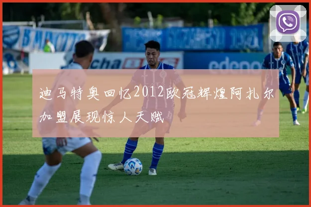 迪马特奥回忆2012欧冠辉煌阿扎尔加盟展现惊人天赋