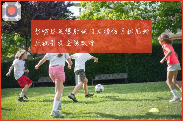 彭啸逆足爆射破门后模仿贝林厄姆庆祝引发全场欢呼