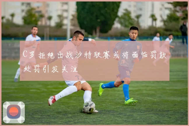 C罗拒绝出战沙特联赛或将面临罚款处罚引发关注