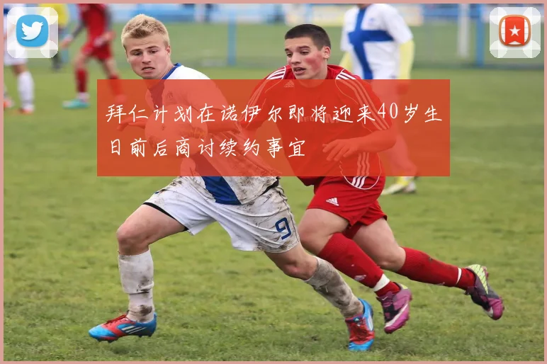 拜仁计划在诺伊尔即将迎来40岁生日前后商讨续约事宜