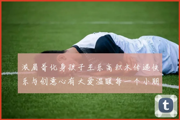 浓眉哥化身孩子王乐高积木传递快乐与创意心有大爱温暖每一个小朋友