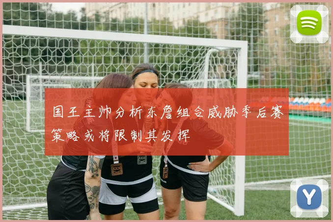 国王主帅分析东詹组合威胁季后赛策略或将限制其发挥