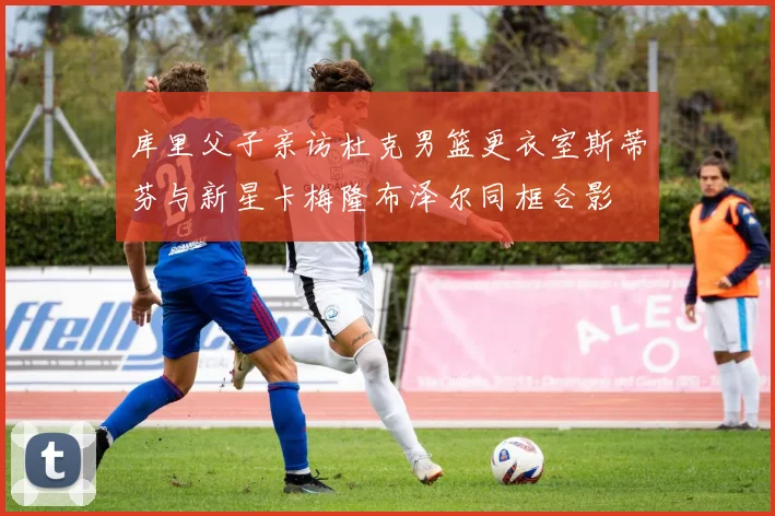 库里父子亲访杜克男篮更衣室斯蒂芬与新星卡梅隆布泽尔同框合影
