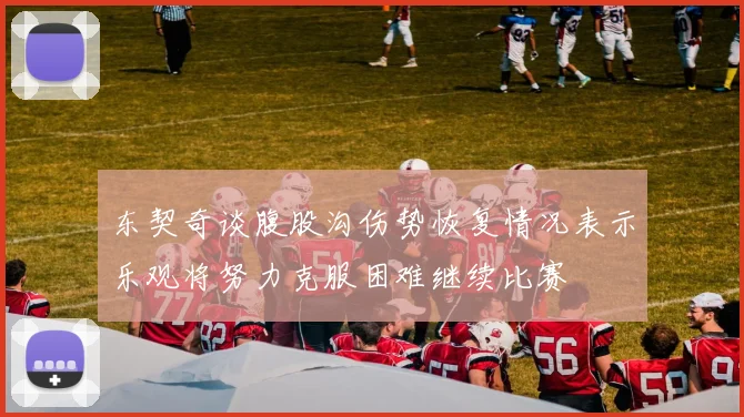 东契奇谈腹股沟伤势恢复情况表示乐观将努力克服困难继续比赛