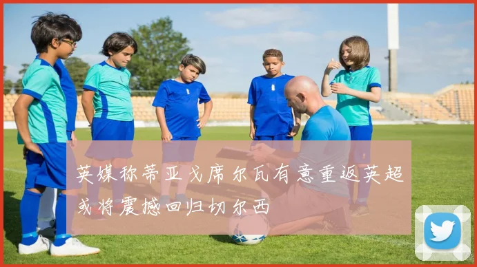 英媒称蒂亚戈席尔瓦有意重返英超或将震撼回归切尔西