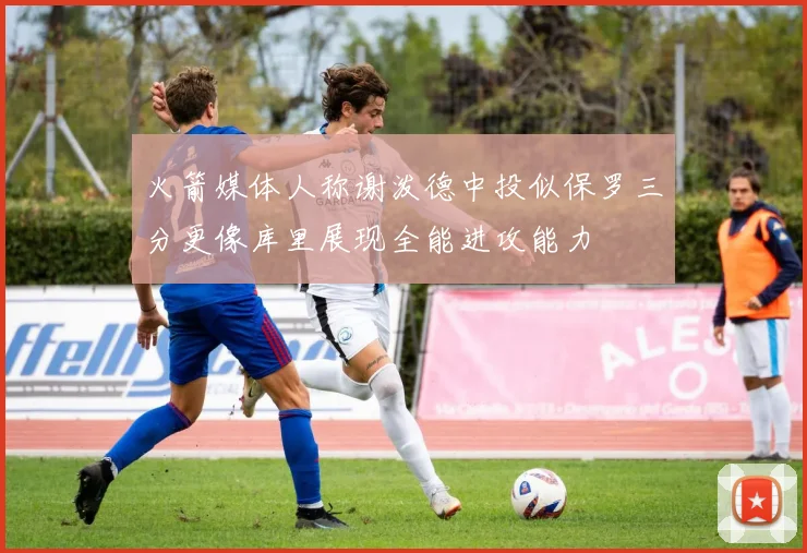 火箭媒体人称谢泼德中投似保罗三分更像库里展现全能进攻能力