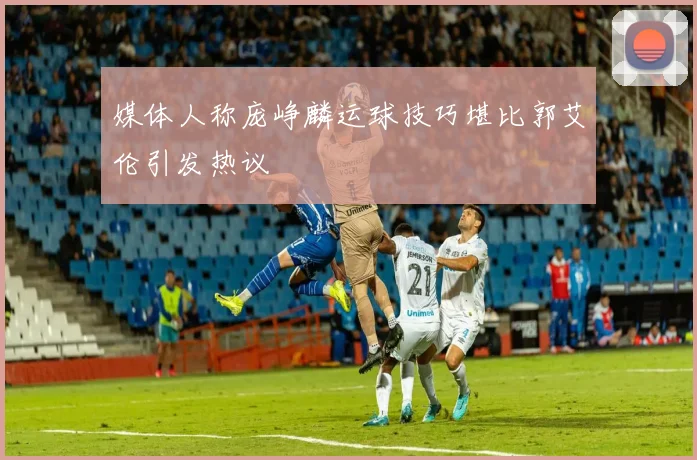 媒体人称庞峥麟运球技巧堪比郭艾伦引发热议
