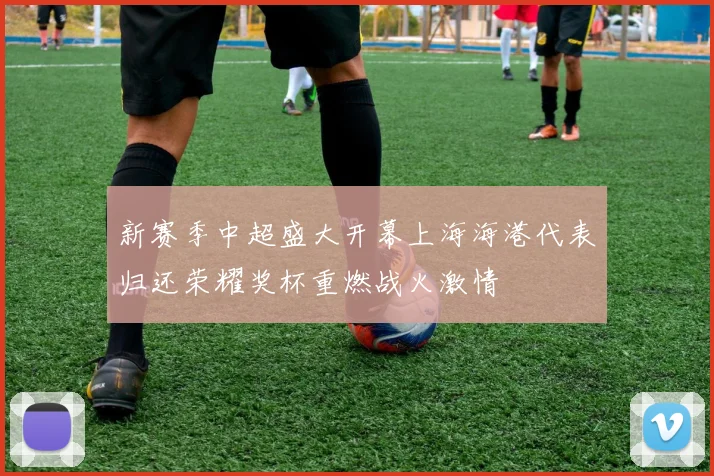 新赛季中超盛大开幕上海海港代表归还荣耀奖杯重燃战火激情