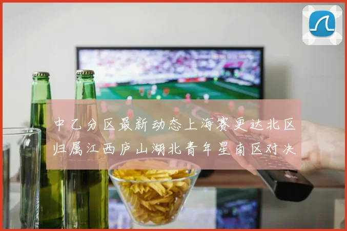 中乙分区最新动态上海赛更达北区归属江西庐山湖北青年星南区对决即将开启