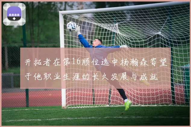 开拓者在第16顺位选中杨瀚森寄望于他职业生涯的长久发展与成就