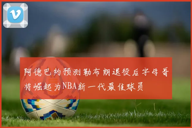 阿德巴约预测勒布朗退役后字母哥将崛起为NBA新一代最佳球员