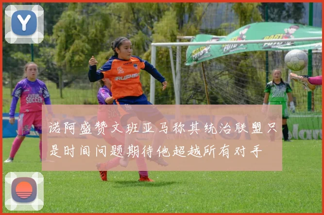 诺阿盛赞文班亚马称其统治联盟只是时间问题期待他超越所有对手