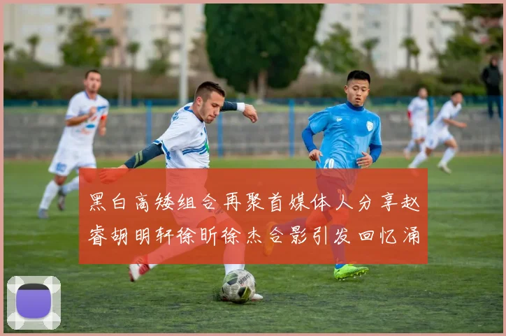 黑白高矮组合再聚首媒体人分享赵睿胡明轩徐昕徐杰合影引发回忆涌现