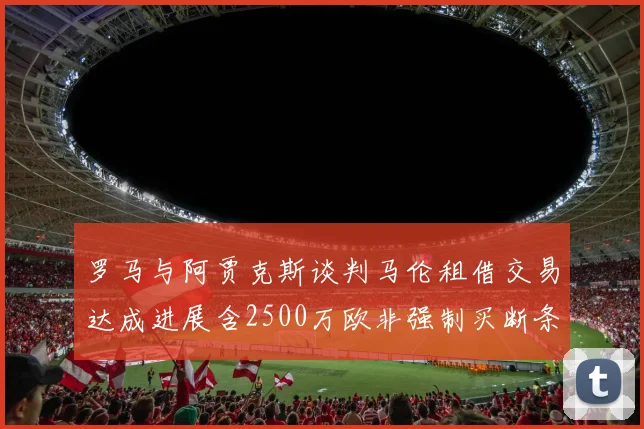 罗马与阿贾克斯谈判马伦租借交易达成进展含2500万欧非强制买断条款