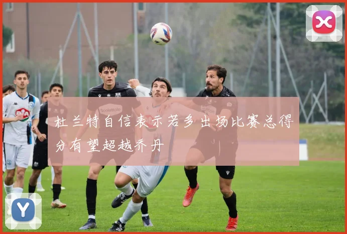 杜兰特自信表示若多出场比赛总得分有望超越乔丹