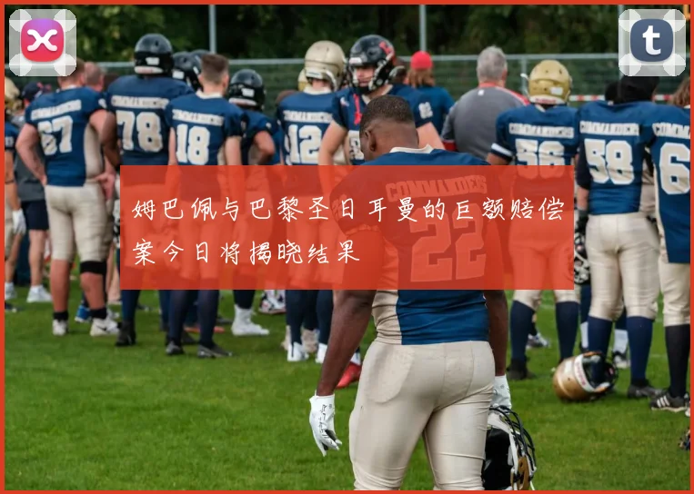 姆巴佩与巴黎圣日耳曼的巨额赔偿案今日将揭晓结果