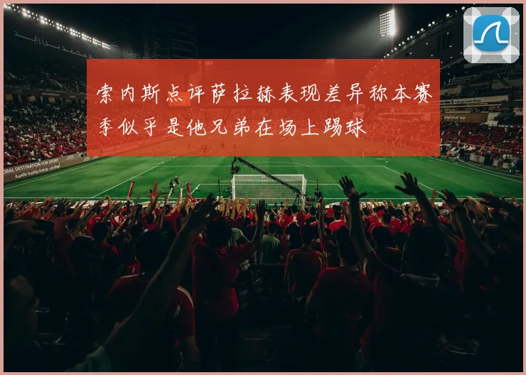 索内斯点评萨拉赫表现差异称本赛季似乎是他兄弟在场上踢球
