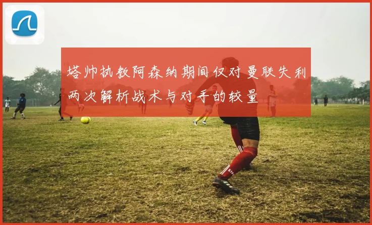 塔帅执教阿森纳期间仅对曼联失利两次解析战术与对手的较量