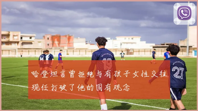 哈登坦言曾拒绝与有孩子女性交往现任打破了他的固有观念
