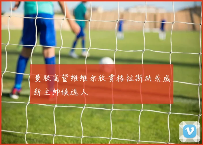 曼联高管维维尔欣赏格拉斯纳或成新主帅候选人