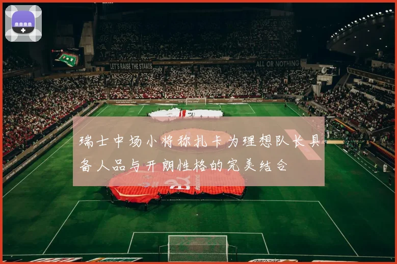 瑞士中场小将称扎卡为理想队长具备人品与开朗性格的完美结合