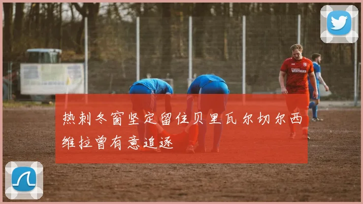 热刺冬窗坚定留住贝里瓦尔切尔西维拉曾有意追逐