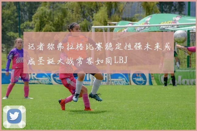 记者称弗拉格比赛稳定性强未来或成圣诞大战常客如同LBJ