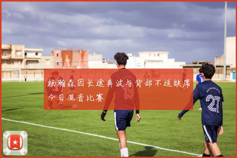 杨瀚森因长途奔波与背部不适缺席今日混音比赛
