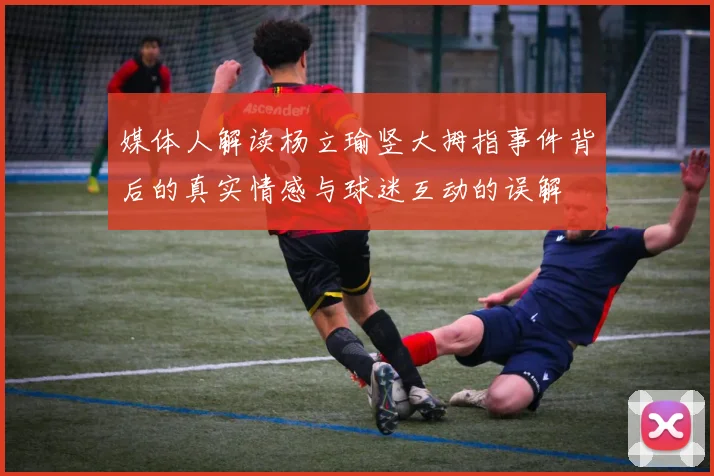 媒体人解读杨立瑜竖大拇指事件背后的真实情感与球迷互动的误解