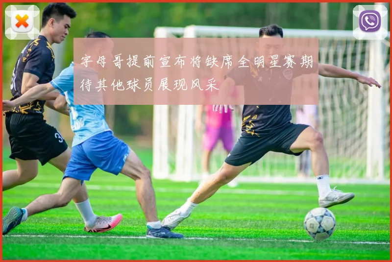 字母哥提前宣布将缺席全明星赛期待其他球员展现风采