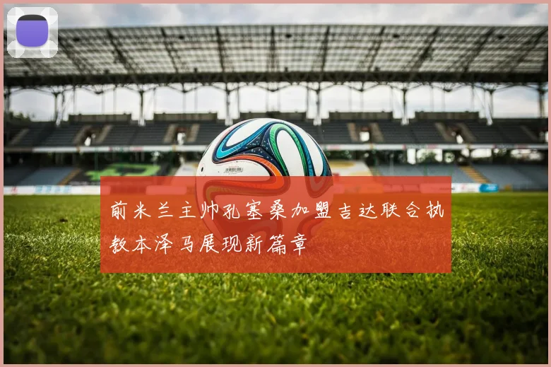 前米兰主帅孔塞桑加盟吉达联合执教本泽马展现新篇章