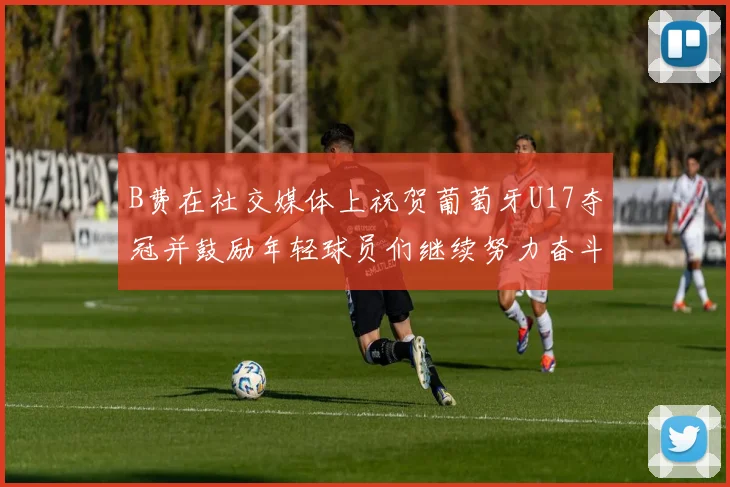 B费在社交媒体上祝贺葡萄牙U17夺冠并鼓励年轻球员们继续努力奋斗