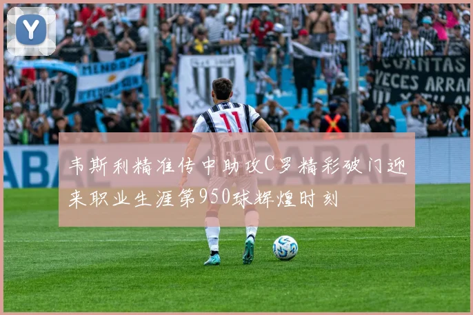 韦斯利精准传中助攻C罗精彩破门迎来职业生涯第950球辉煌时刻