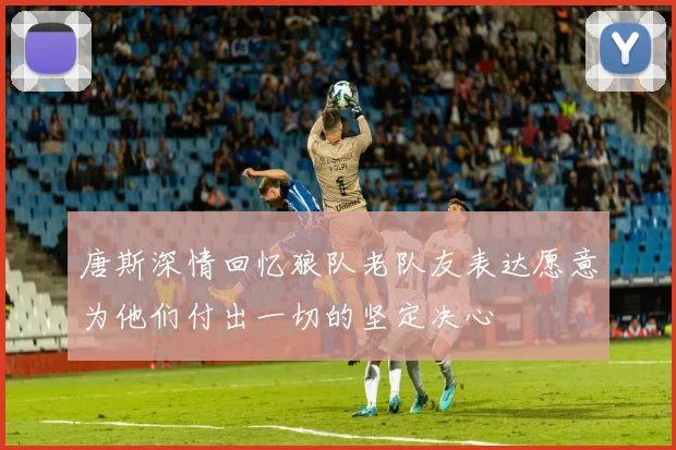 唐斯深情回忆狼队老队友表达愿意为他们付出一切的坚定决心