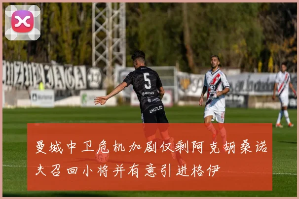 曼城中卫危机加剧仅剩阿克胡桑诺夫召回小将并有意引进格伊