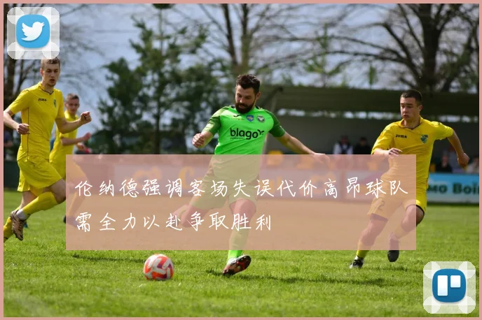 伦纳德强调客场失误代价高昂球队需全力以赴争取胜利