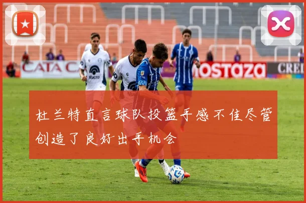 杜兰特直言球队投篮手感不佳尽管创造了良好出手机会