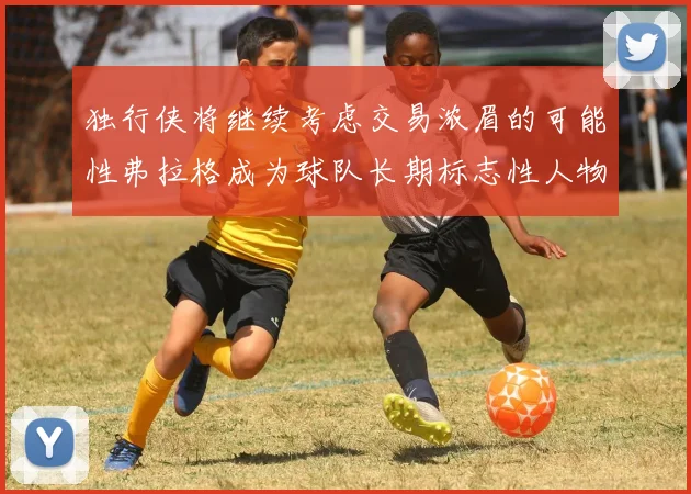 独行侠将继续考虑交易浓眉的可能性弗拉格成为球队长期标志性人物