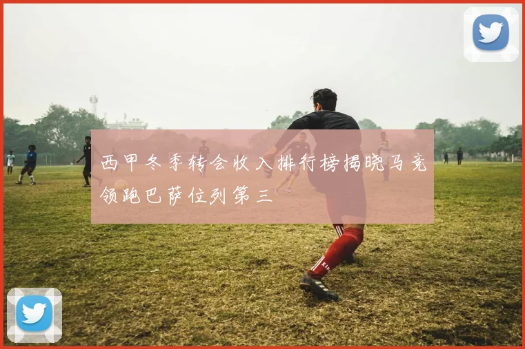 西甲冬季转会收入排行榜揭晓马竞领跑巴萨位列第三