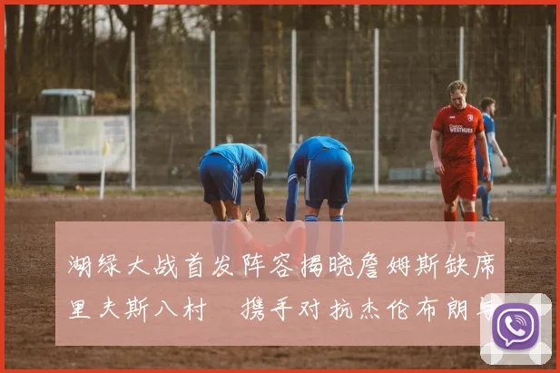 湖绿大战首发阵容揭晓詹姆斯缺席里夫斯八村塁携手对抗杰伦布朗与怀特