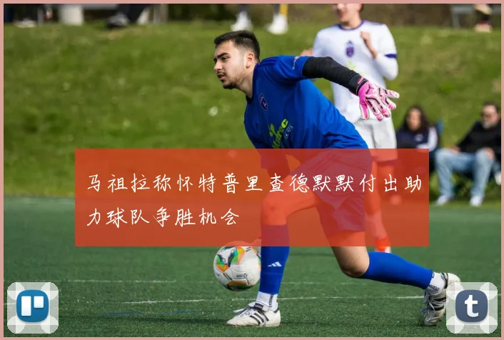 马祖拉称怀特普里查德默默付出助力球队争胜机会