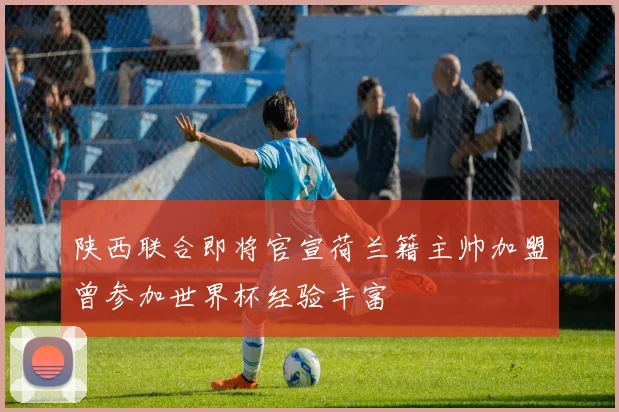 陕西联合即将官宣荷兰籍主帅加盟曾参加世界杯经验丰富