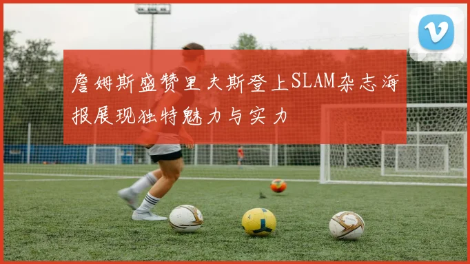 詹姆斯盛赞里夫斯登上SLAM杂志海报展现独特魅力与实力