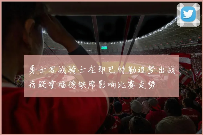 勇士客战骑士在即巴特勒追梦出战存疑霍福德缺席影响比赛走势