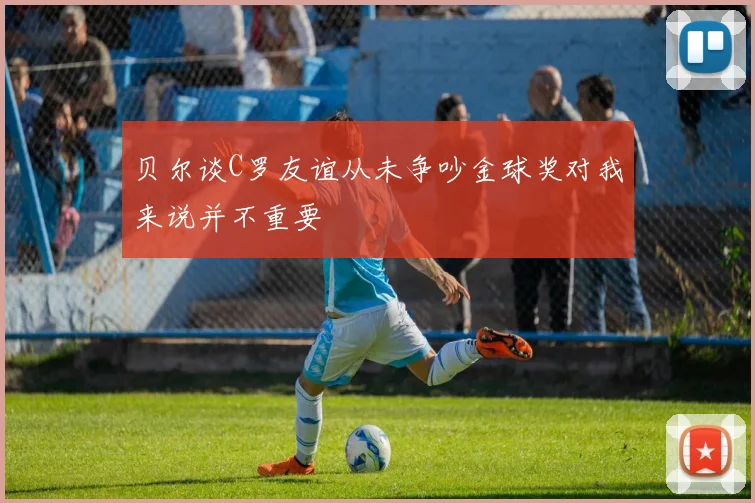 贝尔谈C罗友谊从未争吵金球奖对我来说并不重要