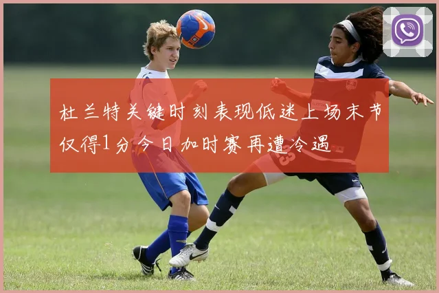 杜兰特关键时刻表现低迷上场末节仅得1分今日加时赛再遭冷遇