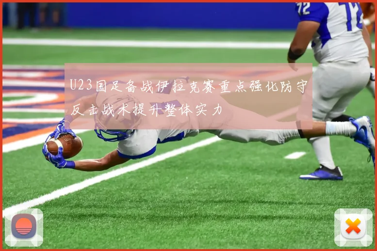 U23国足备战伊拉克赛重点强化防守反击战术提升整体实力